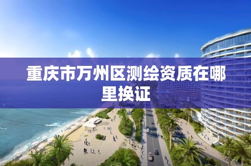 重庆市万州区测绘资质在哪里换证