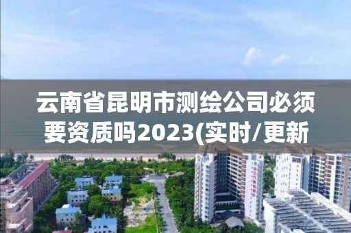 云南省昆明市测绘公司必须要资质吗2023(实时/更新中)