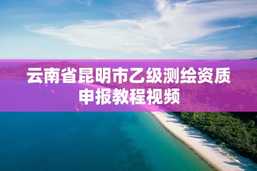 云南省昆明市乙级测绘资质申报教程视频