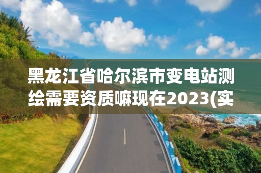 黑龙江省哈尔滨市变电站测绘需要资质嘛现在2023(实时/更新中)