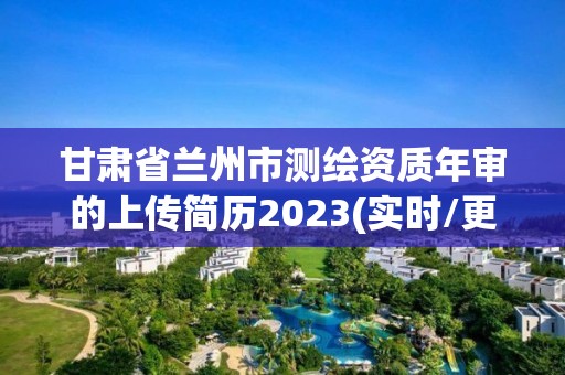 甘肃省兰州市测绘资质年审的上传简历2023(实时/更新中)