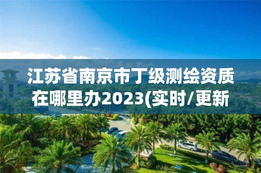 江苏省南京市丁级测绘资质在哪里办2023(实时/更新中)