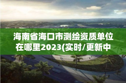 海南省海口市测绘资质单位在哪里2023(实时/更新中)