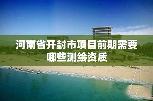 河南省开封市项目前期需要哪些测绘资质