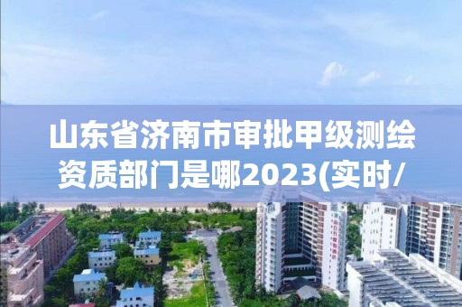 山东省济南市审批甲级测绘资质部门是哪2023(实时/更新中)