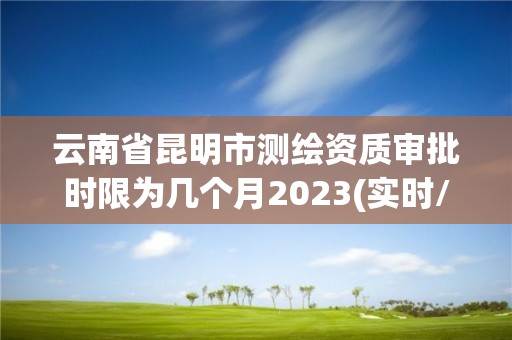 云南省昆明市测绘资质审批时限为几个月2023(实时/更新中)