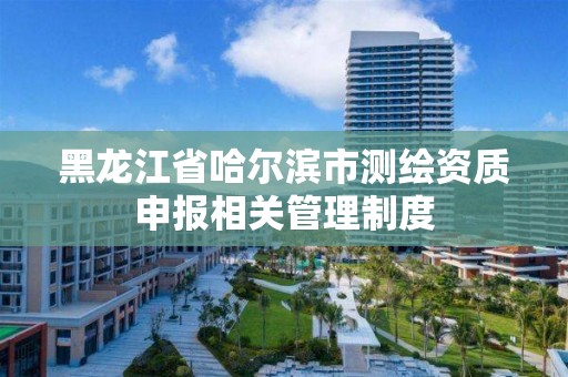 黑龙江省哈尔滨市测绘资质申报相关管理制度