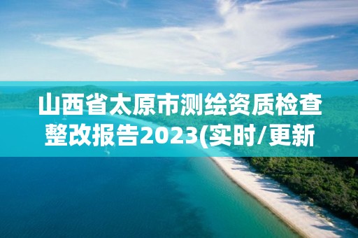 山西省太原市测绘资质检查整改报告2023(实时/更新中)