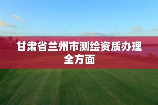 甘肃省兰州市测绘资质办理全方面