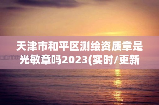 天津市和平区测绘资质章是光敏章吗2023(实时/更新中)