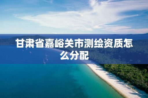 甘肃省嘉峪关市测绘资质怎么分配