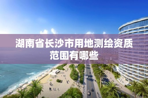 湖南省长沙市用地测绘资质范围有哪些