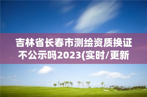 吉林省长春市测绘资质换证不公示吗2023(实时/更新中)