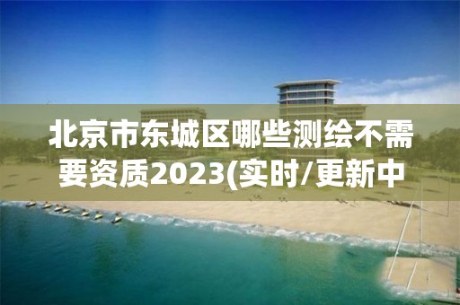 北京市东城区哪些测绘不需要资质2023(实时/更新中)