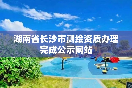 湖南省长沙市测绘资质办理完成公示网站