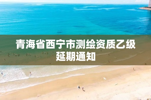 青海省西宁市测绘资质乙级延期通知