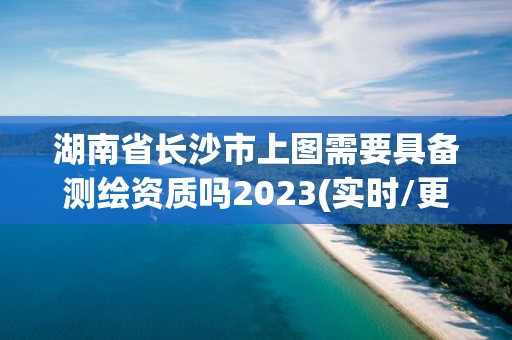 湖南省长沙市上图需要具备测绘资质吗2023(实时/更新中)