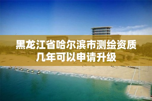 黑龙江省哈尔滨市测绘资质几年可以申请升级