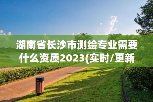 湖南省长沙市测绘专业需要什么资质2023(实时/更新中)