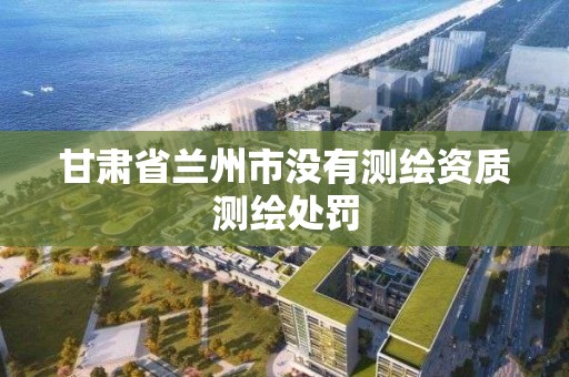 甘肃省兰州市没有测绘资质测绘处罚