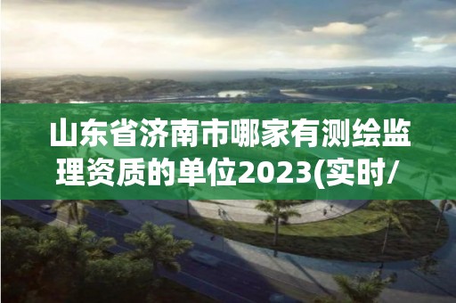 山东省济南市哪家有测绘监理资质的单位2023(实时/更新中)