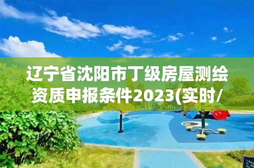 辽宁省沈阳市丁级房屋测绘资质申报条件2023(实时/更新中)