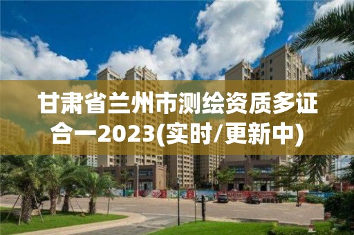 甘肃省兰州市测绘资质多证合一2023(实时/更新中)