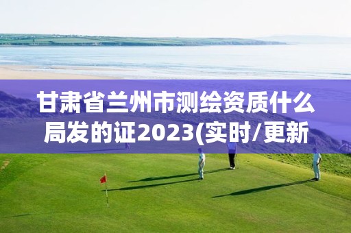 甘肃省兰州市测绘资质什么局发的证2023(实时/更新中)