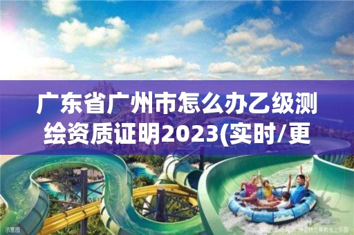 广东省广州市怎么办乙级测绘资质证明2023(实时/更新中)