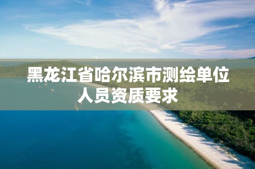 黑龙江省哈尔滨市测绘单位人员资质要求