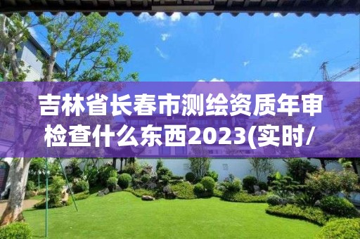 吉林省长春市测绘资质年审检查什么东西2023(实时/更新中)