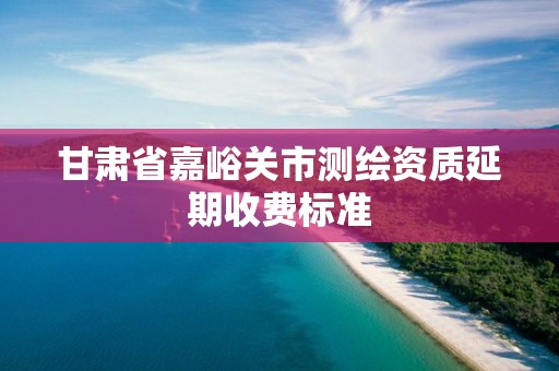 甘肃省嘉峪关市测绘资质延期收费标准