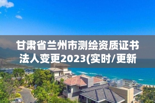 甘肃省兰州市测绘资质证书法人变更2023(实时/更新中)