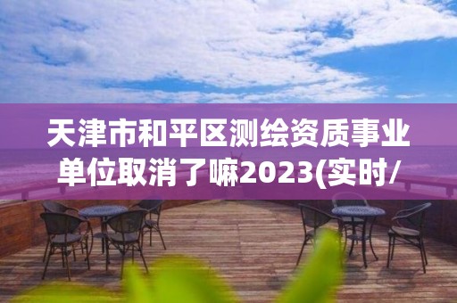 天津市和平区测绘资质事业单位取消了嘛2023(实时/更新中)