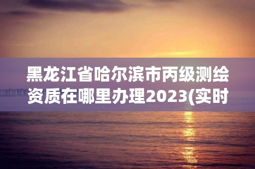 黑龙江省哈尔滨市丙级测绘资质在哪里办理2023(实时/更新中)