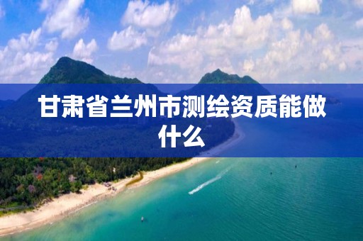 甘肃省兰州市测绘资质能做什么