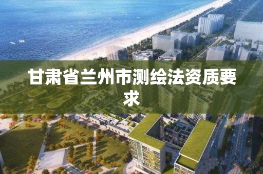 甘肃省兰州市测绘法资质要求