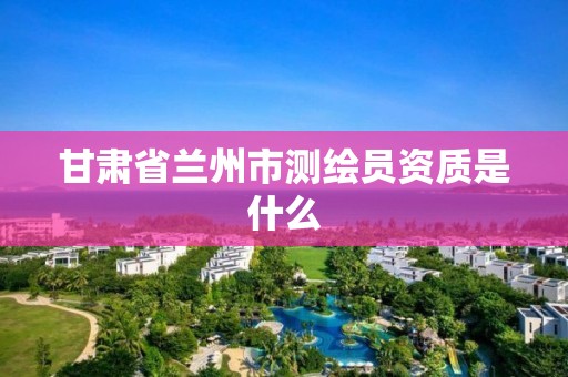 甘肃省兰州市测绘员资质是什么