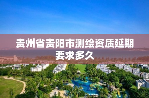 贵州省贵阳市测绘资质延期要求多久