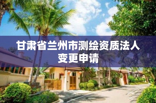 甘肃省兰州市测绘资质法人变更申请