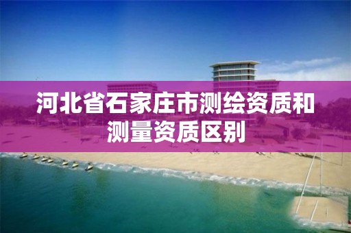 河北省石家庄市测绘资质和测量资质区别