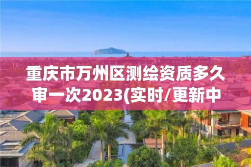 重庆市万州区测绘资质多久审一次2023(实时/更新中)