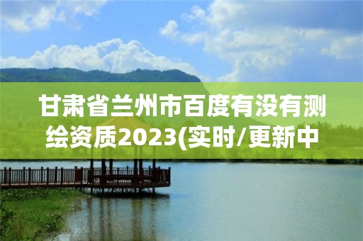 甘肃省兰州市百度有没有测绘资质2023(实时/更新中)