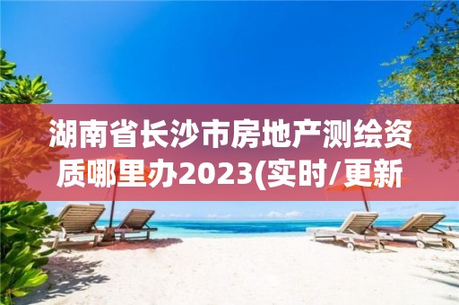 湖南省长沙市房地产测绘资质哪里办2023(实时/更新中)