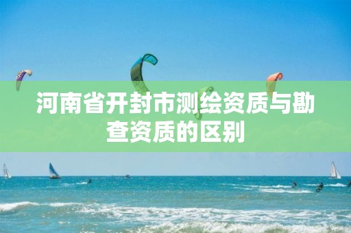 河南省开封市测绘资质与勘查资质的区别