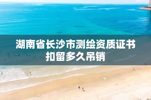 湖南省长沙市测绘资质证书扣留多久吊销