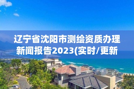 辽宁省沈阳市测绘资质办理新闻报告2023(实时/更新中)