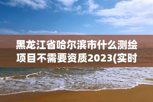 黑龙江省哈尔滨市什么测绘项目不需要资质2023(实时/更新中)