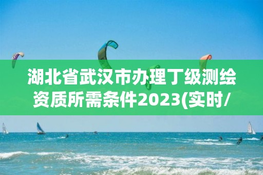 湖北省武汉市办理丁级测绘资质所需条件2023(实时/更新中)