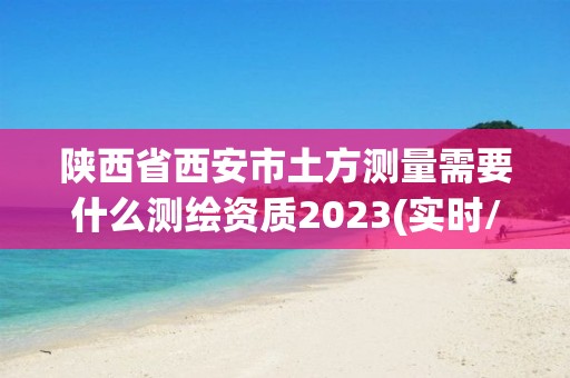 陕西省西安市土方测量需要什么测绘资质2023(实时/更新中)